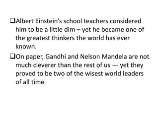 Albert Einstein’s school teachers considered
him to be a little dim – yet he became one of
the greatest thinkers the world has ever
known.
On paper, Gandhi and Nelson Mandela are not
much cleverer than the rest of us — yet they
proved to be two of the wisest world leaders
of all time

 