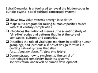 Spiral Dynamics is a tool used to reveal the hidden codes in
our bio-psycho- social-spiritual conceptual system :

 Shows how value systems emerge in societies
 Maps out a program for raising human capacities to deal
with 21st century complexities.
 Introduces the notion of memes , the scientific study of
"dna-like" codes and patterns that lie at the core of
companies, cultures and countries.
 Describes the role of vital signs monitors in profiling human
groupings, and presents a series of design formulas in
crafting natural systems that align
focus, function, form, fit, flow and future.
 Demonstrates how to synchronize the spiral of
technological complexity, business systems
sophistication, and levels of human development.

 