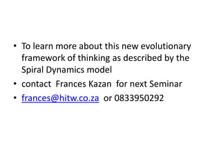 • To learn more about this new evolutionary
framework of thinking as described by the
Spiral Dynamics model
• contact Frances Kazan for next Seminar
• frances@hitw.co.za or 0833950292

 