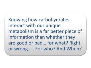 Knowing how carbohydrates
interact with our unique
metabolism is a far better piece of
information than whether they
are good or bad… for what? Right
or wrong …. For who? And When?

 