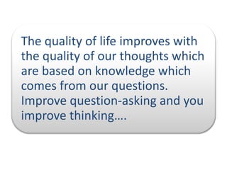 The quality of life improves with
the quality of our thoughts which
are based on knowledge which
comes from our questions.
Improve question-asking and you
improve thinking….

 