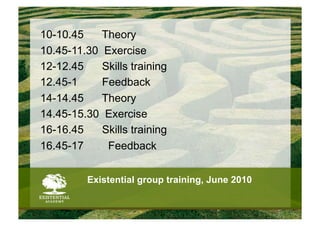 10-10.45    Theory
10.45-11.30 Exercise
12-12.45    Skills training
12.45-1     Feedback
14-14.45    Theory
14.45-15.30 Exercise
16-16.45    Skills training
16.45-17     Feedback


          Existential group training, June 2010
 