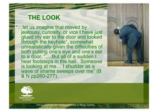 THE LOOK
“…let us imagine that moved by
  jealousy, curiosity, or vice I have just
  glued my ear to the door and looked
  through the keyhole”, somewhat
  unrealistically given the difficulties of
  both putting one’s eye and one’s ear
  to a door, “….But all of a sudden I
  hear footsteps in the hall. Someone
  is looking at me… I shudder as a
  wave of shame sweeps over me” (B
  & N pp260-277).




          Inaugural existential conference Doing to Being, Sydney
 