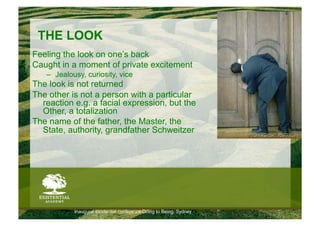 THE LOOK
Feeling the look on one’s back
Caught in a moment of private excitement
   –  Jealousy, curiosity, vice
The look is not returned
The other is not a person with a particular
  reaction e.g. a facial expression, but the
  Other, a totalization
The name of the father, the Master, the
  State, authority, grandfather Schweitzer




            Inaugural existential conference Doing to Being, Sydney
 