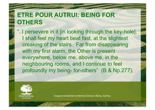 ETRE POUR AUTRUI: BEING FOR
OTHERS
“..I persevere in it [in looking through the key-hole],
   I shall feel my heart beat fast, at the slightest
   creaking of the stairs. Far from disappearing
   with my first alarm, the Other is present
   everywhere, below me, above me, in the
   neighbouring rooms, and I continue to feel
   profoundly my being- for-others” (B & Np.277).



                Inaugural existential conference Doing to Being, Sydney
 