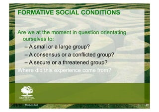 FORMATIVE SOCIAL CONDITIONS


    Are we at the moment in question orientating
      ourselves to:
       –  A small or a large group?
       –  A consensus or a conflicted group?
       –  A secure or a threatened group?
    Where did this experience come from?




6/24/10   Modum Bad                                25
 