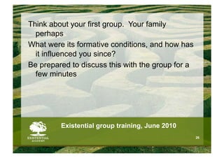 Think about your first group. Your family
  perhaps
What were its formative conditions, and how has
  it influenced you since?
Be prepared to discuss this with the group for a
  few minutes




         Existential group training, June 2010
                                                   26
 