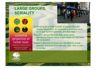 LARGE GROUPS,
          SERIALITY


                      Could be quite a small number of people who are
                         merely associated, for example in a waiting room
                         or, to use Sartre’s example, at a bus stop
                      They are a group because they share some
                         identifying feature which might simply be that there
                         are co-located
                      People in this kind of group are identified by some
                         extrinsic characteristic: their job, their ‘role’ or part,
                         a number




6/24/10   Modum Bad                                                                   28
 