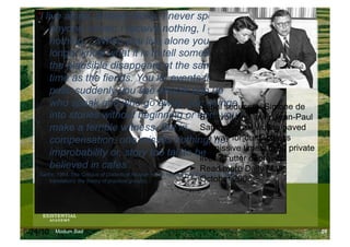 ‘I live alone, entirely alone. I never speak to
        anyone, never; I receive nothing, I give
        nothing… When you live alone you no
        longer know what it is to tell something:
        the plausible disappears at the same
        time as the fiends. You let events flow
        past; suddenly you see people pop up
        who speak and who go away, you plungeSerial seducers: Simone de
        into stories without beginning or end: youand lover Jean-Paul
                                             Beauvoir
        make a terrible witness. But in Sartre, whose writing paved
        compensation, one misses nothing, no for our Godless
                                             the way
                                             permissive times, lived private
        improbability or, story too tall to be
                                             lives of utter depravity
        believed in cafes’.                  Read more Daily Mail,
   (Sartre, 1964, The Critique of Dialectical Reason, which has the subtitle (in the English
        translation): the theory of practical groups).                      October 2008




6/24/10   Modum Bad                                                                            29
 