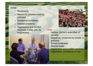 Small
       –  Reciprocity
       –  Negativity counteracted by
          intimacy
       –  Emotional loneliness
       –  Shared emotions
       –  Aggression and conflict
          resolved, if they are, by    Large
          forgiveness                     Justice: Sartre’s examples of
                                          seriality
                                          Negativity contained by power or
                                          authority
                                          Social loneliness
                                          Shared tasks
                                          Aggression and conflict resolved by
                                          negotiation, avoidance or war



6/24/10   Modum Bad                                                        31
 