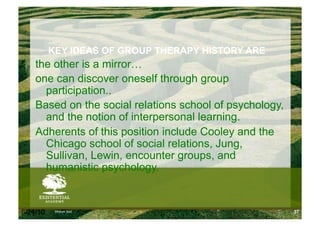 KEY IDEAS OF GROUP THERAPY HISTORY ARE
    the other is a mirror…
    one can discover oneself through group
      participation..
    Based on the social relations school of psychology,
      and the notion of interpersonal learning.
    Adherents of this position include Cooley and the
      Chicago school of social relations, Jung,
      Sullivan, Lewin, encounter groups, and
      humanistic psychology.


6/24/10    Modum Bad                                      37
 