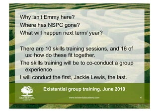 Why isn’t Emmy here?
Where has NSPC gone?
What will happen next term/ year?

There are 10 skills training sessions, and 16 of
   us: how do these fit together.
The skills training will be to co-conduct a group
   experience
I will conduct the first, Jackie Lewis, the last.

          Existential group training, June 2010
                     www.existentialacademy.com     4
 