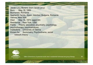 Jacob Levy Moreno (born Iacob Levy)
Born      May 18, 1889
Bucharest, Romania
Sephardic family: Spain, Istanbul, Bulgaria, Romania,
Vienna, New York
Died      May 14, 1974 (aged 84)
Residence New York, USA
Fields Theory, education, psychiatry, psychology,
psychotherapy, psychoanalysis
Institutions University of Vienna
Known for Sociometry, Psychodrama, social
      network theory




              Tallinn Dimensions of personal world view in existential individual and group therapy   41
 