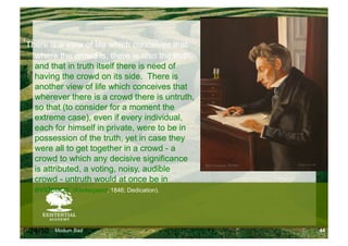 ‘There is a view of life which conceives that
   where the crowd is, there is also the truth,
   and that in truth itself there is need of
   having the crowd on its side. There is
   another view of life which conceives that
   wherever there is a crowd there is untruth,
   so that (to consider for a moment the
   extreme case), even if every individual,
   each for himself in private, were to be in
   possession of the truth, yet in case they
   were all to get together in a crowd - a
   crowd to which any decisive significance
   is attributed, a voting, noisy, audible
   crowd - untruth would at once be in
   evidence’ (Kierkegaard, 1846; Dedication).



6/24/10   Modum Bad                               44
 