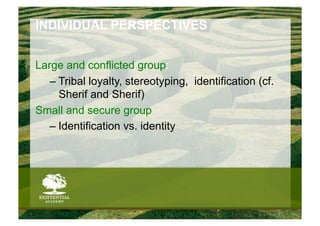 INDIVIDUAL PERSPECTIVES


Large and conflicted group:
   –  Tribal loyalty, stereotyping, identification (cf.
      Sherif and Sherif)
Small and secure group
   –  Identification vs. identity
 