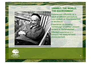 UMWELT: THE WORLD,
            THE ENVIRONMENT
            Experienced differently as a
            result of different perceptions
            (von Uexkull) or ‘Erschlossenheit
            or disclosure
            Experience via knowing
            ‘Verklärung”’ of Dilthey: present-
            at-hand or Vorhandenheit
            Afforded experience (J J
            Gibson): the ready-to-hand
            (Zuhandenheit)




                                             5


22/9/2007
 