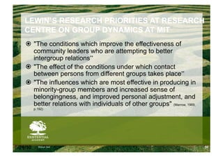 LEWIN’S RESEARCH PRIORITIES AT RESEARCH
    CENTRE ON GROUP DYNAMICS AT MIT
      "The conditions which improve the effectiveness of
       community leaders who are attempting to better
       intergroup relations”
      "The effect of the conditions under which contact
       between persons from different groups takes place”
      "The influences which are most effective in producing in
       minority-group members and increased sense of
       belongingness, and improved personal adjustment, and
       better relations with individuals of other groups" (Marrow, 1969,
          p.192)




6/24/10     Modum Bad                                                      50
 