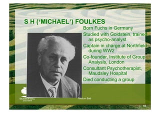 S H (‘MICHAEL’) FOULKES
                            Born Fuchs in Germany
                            Studied with Goldstein, trained
                              as psycho-analyst
                            Captain in charge at Northfield
                              during WW2
                            Co-founder, Institute of Group
                              Analysis, London
                            Consultant Psychotherapist,
                              Maudsley Hospital
6/24/10




                            Died conducting a group


                         Modum Bad


                                                         55
 