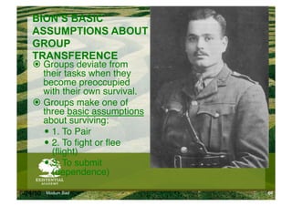 BION’S BASIC
    ASSUMPTIONS ABOUT
    GROUP
    TRANSFERENCE
      Groups deviate from
       their tasks when they
       become preoccupied
       with their own survival."
      Groups make one of
       three basic assumptions
       about surviving:"
         1. To Pair"
         2. To ﬁght or ﬂee
          (ﬂight)"
         3. To submit
          (dependence)

6/24/10   Modum Bad                60
 
