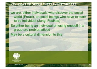 KEY IDEAS OF GROUP THERAPY HISTORY ARE

    we are, either individuals who discover the social
      world (Freud), or social beings who have to learn
      to be individual (Jung, Foulkes)
    So either being an individual or losing oneself in a
      group are problematized
    May be a cultural dimension to this




6/24/10   Modum Bad                                        63
 