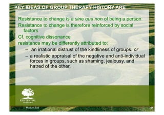 KEY IDEAS OF GROUP THERAPY HISTORY ARE

    Resistance to change is a sine qua non of being a person
    Resistance to change is therefore reinforced by social
      factors
    Cf. cognitive dissonance
    resistance may be differently attributed to:
        –  an irrational distrust of the kindliness of groups. or
        –  a realistic appraisal of the negative and anti-individual
           forces in groups, such as shaming, jealousy, and
           hatred of the other.




6/24/10   Modum Bad                                                    64
 