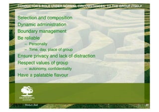 CONDUCTOR'S ROLE UNDER NORMAL CIRCUMSTANCES: TO THE GROUP ITSELF!


    Selection and composition"
    Dynamic administration"
    Boundary management"
    Be reliable "
          –  Personally"
          –  Time, day, place of group"
    Ensure privacy and lack of distraction"
    Respect values of group"
          –  autonomy, conﬁdentiality"
    Have a palatable ﬂavour"




6/24/10   Modum Bad                                                     65
 