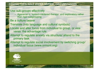 CONDUCTOR'S ROLE UNDER NORMAL CIRCUMSTANCES!

   Use sub-groups effectively"
          –  Agazarian’s ‘system-centered therapy’ and exploratory rather
             than rigid subgrouping "
   Be a culture bearer"
   Translate (into language and cultural symbols)"
   Locate and alter focus from individual to group, or vice
      versa: the advantage rule"
   Attempt to regulate anxiety via structure/ attend to the
      primary task"
   Attempt to regulate social involvement by switching group/
      individual focus (www.ormont.org)"




6/24/10   Modum Bad                                                         66
 