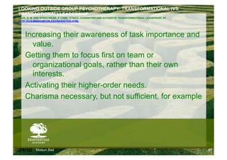 LOOKING OUTSIDE GROUP PSYCHOTHERAPY: TRANSFORMATIONAL (VS.
 TRANSACTIONAL) LEADERSHIP
 BASS, B. M. AND STEIDLMEIER, P. (1998). ETHICS, CHARACTER AND AUTHENTIC TRANSFORMATIONAL LEADERSHIP, AT:
 HTTP://CLS.BINGHAMTON.EDU/BASSSTEID.HTML




     Increasing their awareness of task importance and
       value.
     Getting them to focus first on team or
       organizational goals, rather than their own
       interests.
     Activating their higher-order needs.
     Charisma necessary, but not sufficient, for example




6/24/10      Modum Bad                                                                                      67
 