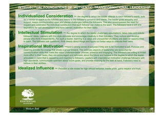 INTELLECTUAL FOUNDATIONS OF ‘AUTHENTIC’ TRANSFORMATIONAL LEADERSHIP

    Individualized Consideration – the degree to which the leader attends to each follower's needs, acts
          as a mentor or coach to the follower and listens to the follower's concerns and needs. The leader gives empathy and
          support, keeps communication open and places challenges before the followers. This also encompasses the need for
          respect and celebrates the individual contribution that each follower can make to the team. The followers have a will and
          aspirations for self development and have intrinsic motivation for their tasks.

    Intellectual Stimulation – the degree to which the leader challenges assumptions, takes risks and solicits
          followers' ideas. Leaders with this style stimulate and encourage creativity in their followers. They nurture and develop
          people who think independently. For such a leader, learning is a value and unexpected situations are seen as opportunities
          to learn. The followers ask questions, think deeply about things and figure out better ways to execute their tasks.

    Inspirational Motivation –have a strong sense of purpose if they are to be motivated to act. Purpose and
          meaning provide the energy that drives a group forward. The visionary aspects of leadership are supported by
          communication skills that make the vision understandable, precise, powerful and engaging. The followers are willing to invest
          more effort in their tasks, they are encouraged and optimistic about the future and believe in the degree to which the leader
          articulates a vision that is appealing and inspiring to followers. Leaders with inspirational motivation challenge followers with
          high standards, communicate optimism about future goals, and provide meaning for the task at hand. Followers need to
          believe in their abilities.

    Idealized Influence – Provides a role model for high ethical behavior, instills pride, gains respect and trust.




6/24/10     Modum Bad                                                                                                                         69
 
