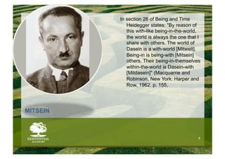 In section 26 of Being and Time
               Heidegger states: "By reason of
               this with-like being-in-the-world,
               the world is always the one that I
               share with others. The world of
               Dasein is a with-world [Mitwelt].
               Being-in is being-with [Mitsein]
               others. Their being-in-themselves
               within-the-world is Dasein-with
               [Mitdasein]" (Macquarrie and
               Robinson, New York: Harper and
               Row, 1962. p. 155,




MITSEIN



                                                7


22/9/2007
 