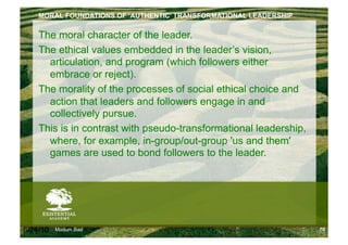 MORAL FOUNDATIONS OF ‘AUTHENTIC’ TRANSFORMATIONAL LEADERSHIP

    The moral character of the leader.
    The ethical values embedded in the leader’s vision,
      articulation, and program (which followers either
      embrace or reject).
    The morality of the processes of social ethical choice and
      action that leaders and followers engage in and
      collectively pursue.
    This is in contrast with pseudo-transformational leadership,
      where, for example, in-group/out-group 'us and them'
      games are used to bond followers to the leader.




6/24/10   Modum Bad                                                70
 