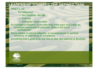 LEADERSHIP TOWARDS THE DEFINED TASK
    What it’s not
        –  Not fallenness
            •  Not therefore, idle talk
            •  Curiosity
            •  Ambiguity/ equivocation
    An increase in freedom, in the free fling of the soul: may mean an
      increased awareness of particular being in the world
      —’resoluteness’
    Some relation to ethical reflection, to transcendental or spiritual
      concerns, to well-being, to acceptance
    Something that’s good to do but nice to stop, like listening to Bruckner




6/24/10   Modum Bad                                                            74
 