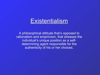Existentialism A philosophical attitude that’s opposed to rationalism and empiricism, that stresses the individual’s unique position as a self-determining agent responsible for the authenticity of his or her choices. 