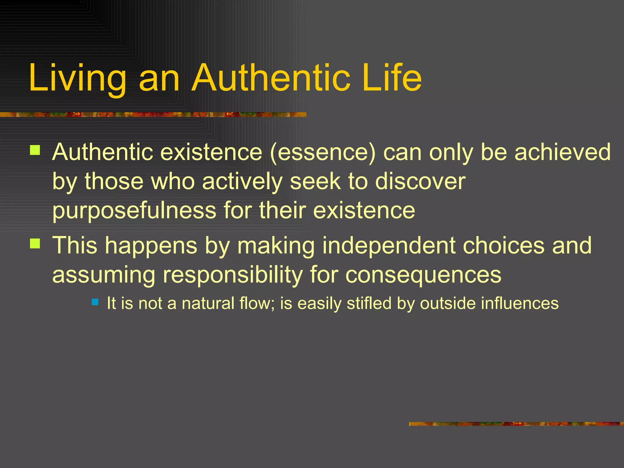 Living an Authentic Life Authentic existence (essence) can only be achieved by those who actively seek to discover purposefulness for their existence This happens by making independent choices and assuming responsibility for consequences It is not a natural flow; is easily stifled by outside influences 