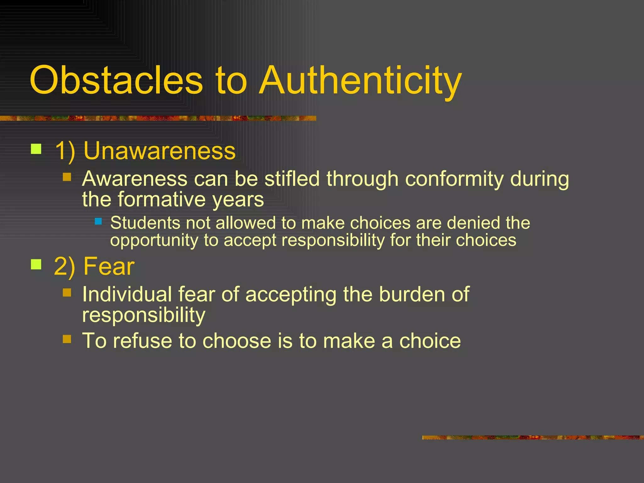 Obstacles to Authenticity 1)   Unawareness Awareness can be stifled through conformity during the formative years Students not allowed to make choices are denied the opportunity to accept responsibility for their choices 2)   Fear Individual fear of accepting the burden of responsibility To refuse to choose is to make a choice 