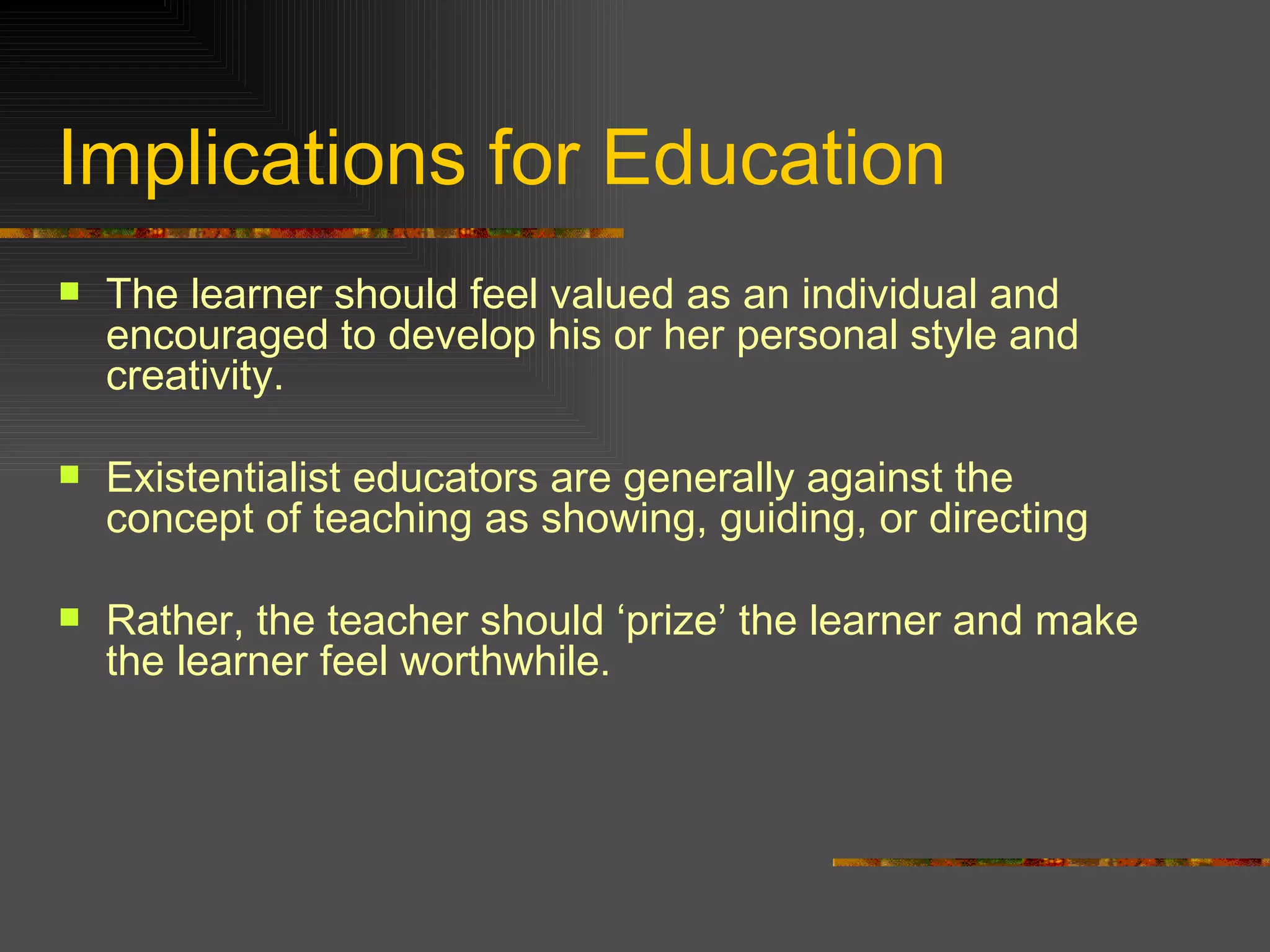 Implications for Education The learner should feel valued as an individual and encouraged to develop his or her personal style and creativity. Existentialist educators are generally against the concept of teaching as showing, guiding, or directing  Rather, the teacher should ‘prize’ the learner and make the learner feel worthwhile.  
