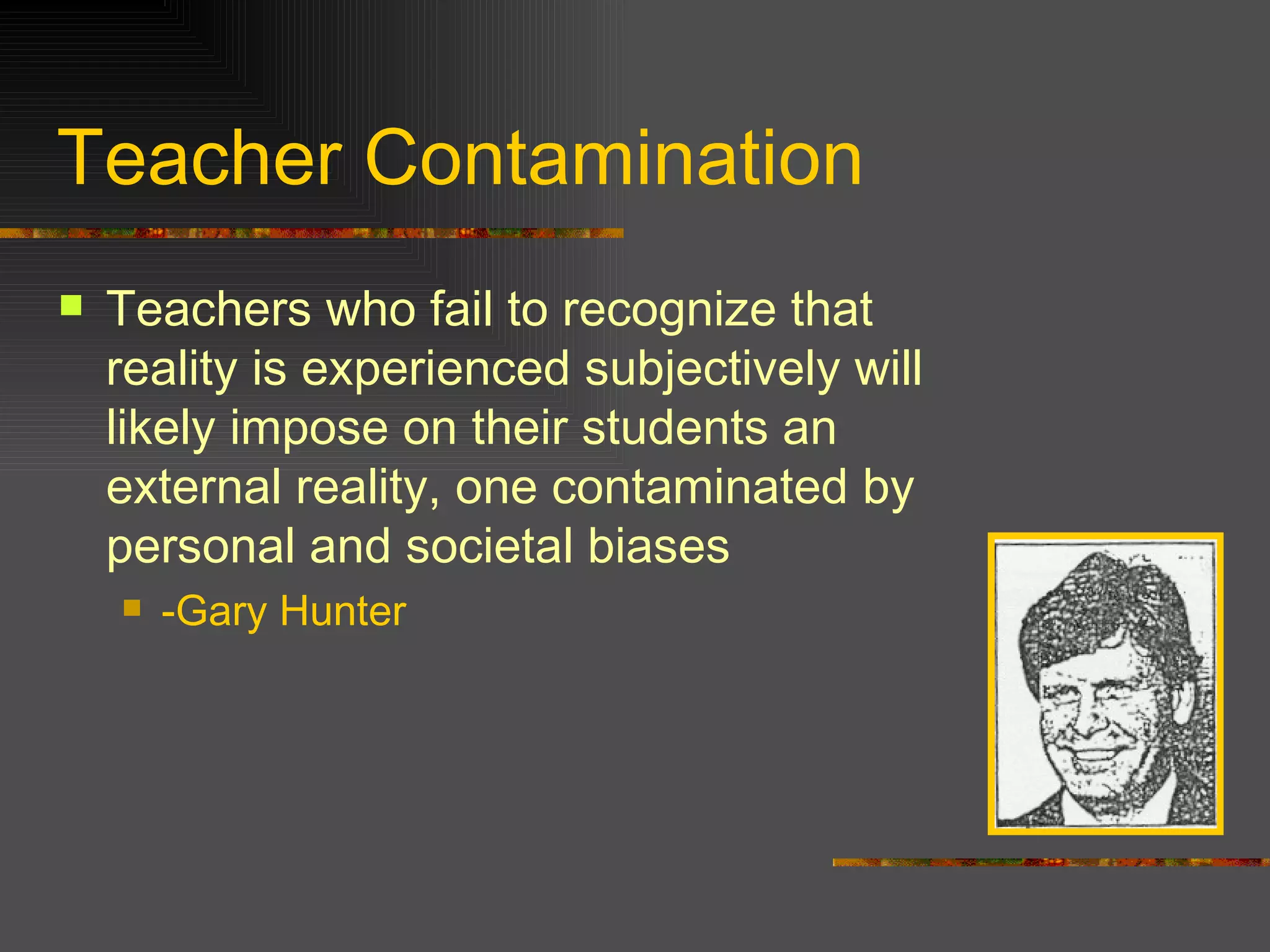 Teacher Contamination Teachers who fail to recognize that reality is experienced subjectively will likely impose on their students an external reality, one contaminated by personal and societal biases -Gary Hunter 