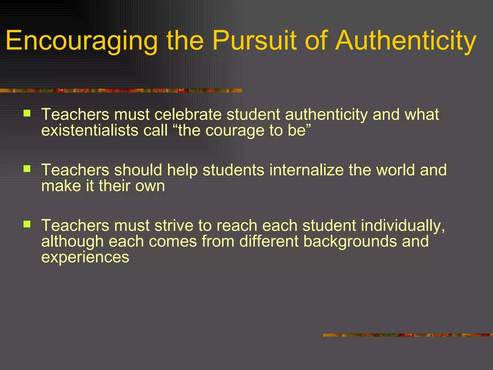 Encouraging the Pursuit of Authenticity Teachers must celebrate student authenticity and what existentialists call “the courage to be” Teachers should help students internalize the world and make it their own Teachers must strive to reach each student individually, although each comes from different backgrounds and experiences 