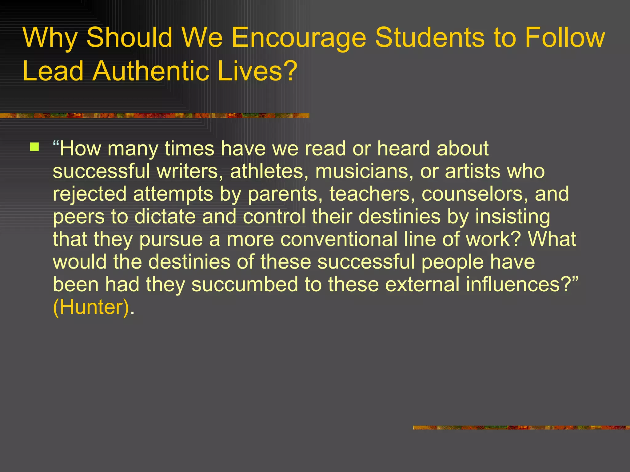 Why Should We Encourage Students to Follow Lead Authentic Lives? “ How many times have we read or heard about successful writers, athletes, musicians, or artists who rejected attempts by parents, teachers, counselors, and peers to dictate and control their destinies by insisting that they pursue a more conventional line of work? What would the destinies of these successful people have been had they succumbed to these external influences?”  (Hunter) . 