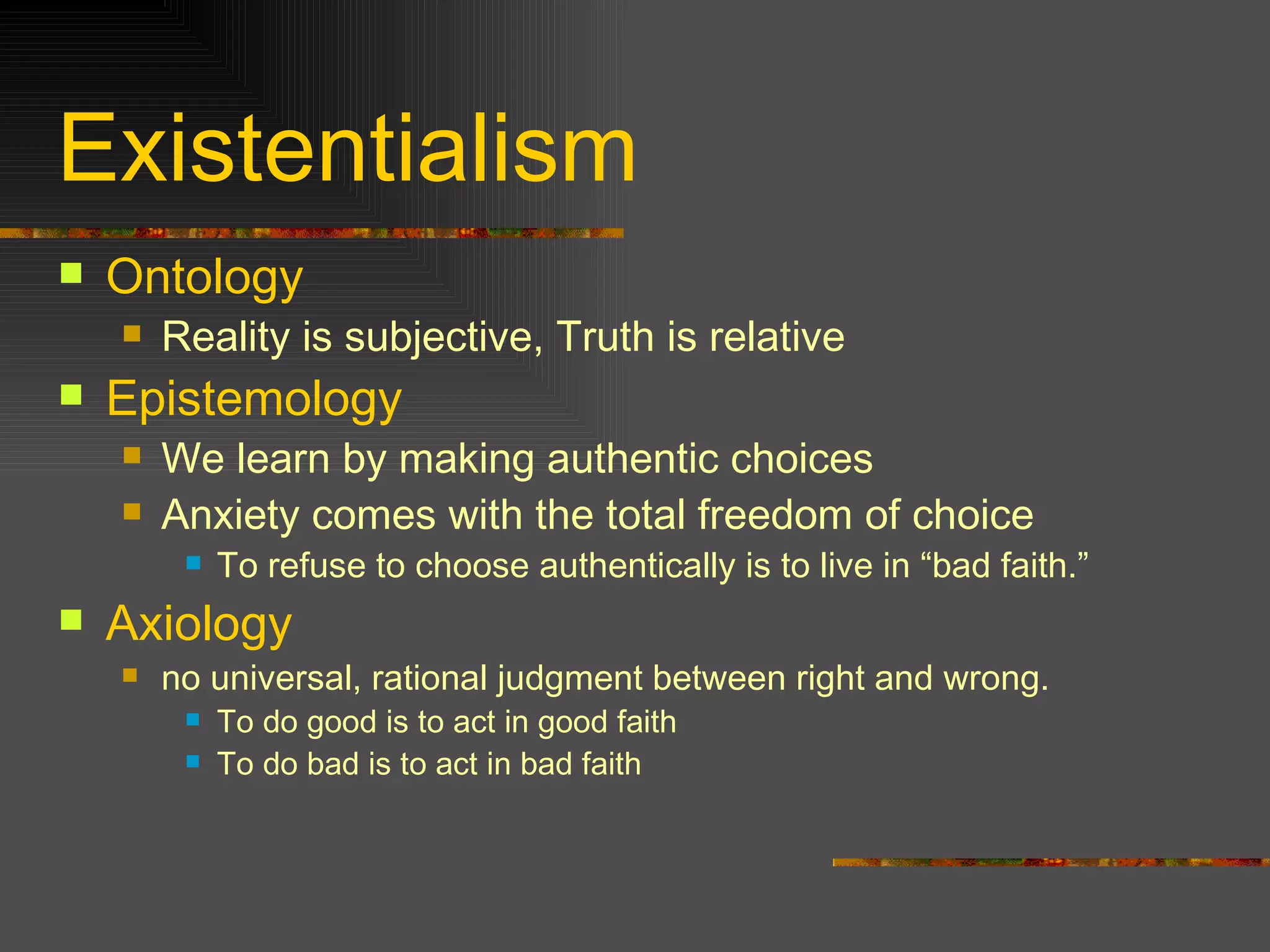Existentialism Ontology Reality is subjective, Truth is relative Epistemology We learn by making authentic choices Anxiety comes with the total freedom of choice To refuse to choose authentically is to live in “bad faith.” Axiology no universal, rational judgment between right and wrong. To do good is to act in good faith To do bad is to act in bad faith  
