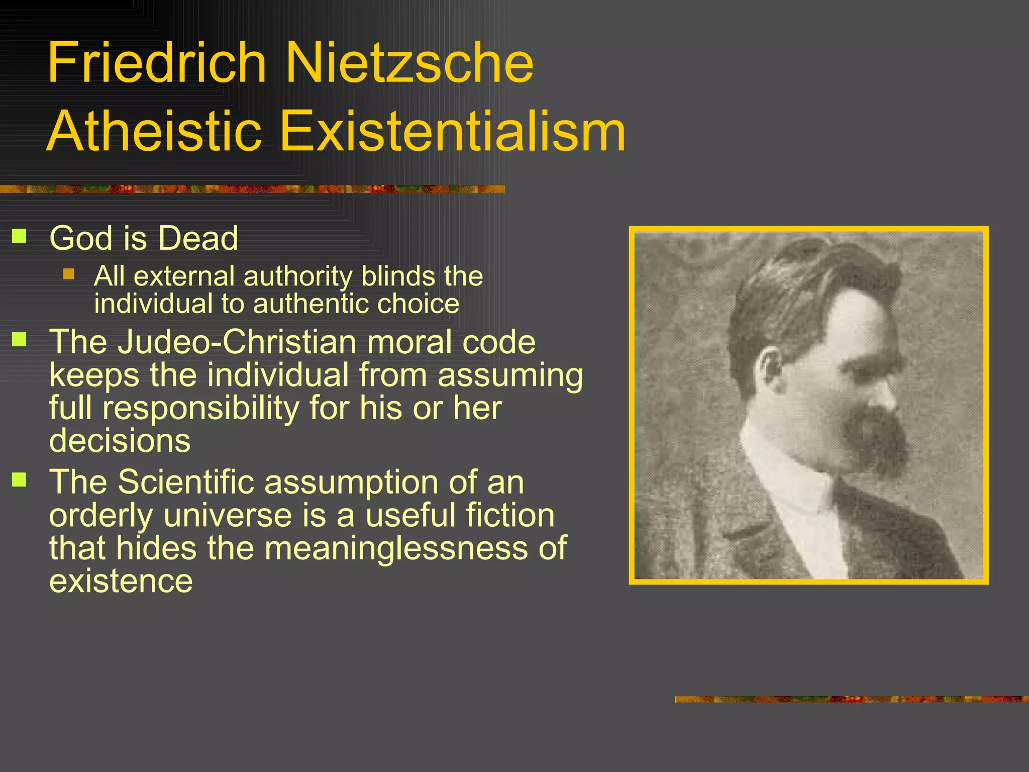 Friedrich Nietzsche Atheistic Existentialism God is Dead All external authority blinds the individual to authentic choice The Judeo-Christian moral code keeps the individual from assuming full responsibility for his or her decisions The Scientific assumption of an orderly universe is a useful fiction that hides the meaninglessness of existence  