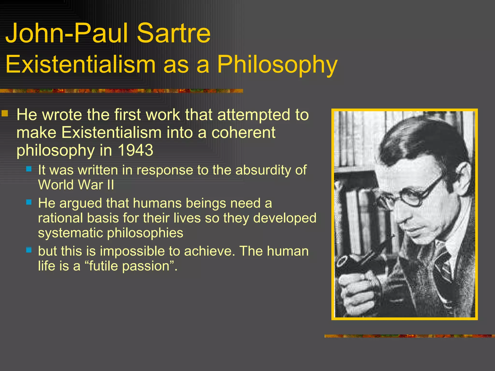 John-Paul Sartre Existentialism as a Philosophy He wrote the first work that attempted to make Existentialism into a coherent philosophy in 1943 It was written in response to the absurdity of World War II He argued that humans beings need a rational basis for their lives so they developed systematic philosophies but this is impossible to achieve. The human life is a “futile passion”. 