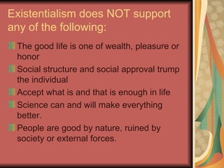 Existentialism does NOT support any of the following: The good life is one of wealth, pleasure or honor Social structure and social approval trump the individual Accept what is and that is enough in life Science can and will make everything better. People are good by nature, ruined by society or external forces. 