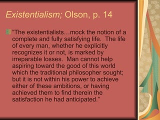 Existentialism;  Olson, p. 14 “ The existentialists…mock the notion of a complete and fully satisfying life.  The life of every man, whether he explicitly recognizes it or not, is marked by irreparable losses.  Man cannot help aspiring toward the good of this world which the traditional philosopher sought; but it is not within his power to achieve either of these ambitions, or having achieved them to find therein the satisfaction he had anticipated.”  