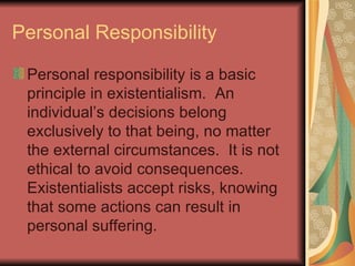 Personal Responsibility Personal responsibility is a basic principle in existentialism.  An individual’s decisions belong exclusively to that being, no matter the external circumstances.  It is not ethical to avoid consequences.  Existentialists accept risks, knowing that some actions can result in personal suffering. 
