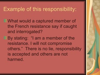 Example of this responsibility: What would a captured member of the French resistance say if caught and interrogated? By stating:  “I am a member of the resistance. I will not compromise others.”  There is no lie, responsibility is accepted and others are not harmed.  