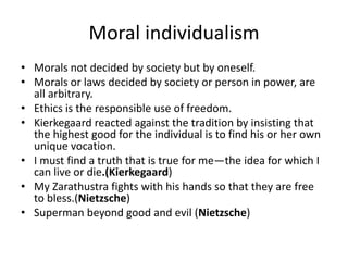 Moral individualismMorals not decided by society but by oneself.Morals or laws decided by society or person in power, are all arbitrary.Ethics is the responsible use of freedom.Kierkegaard reacted against the tradition by insisting that the highest good for the individual is to find his or her own unique vocation.I must find a truth that is true for me—the idea for which I can live or die.(Kierkegaard)My Zarathustra fights with his hands so that they are free to bless.(Nietzsche)Superman beyond good and evil (Nietzsche)