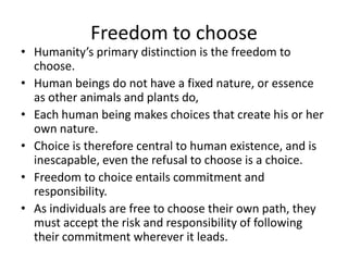 Freedom to chooseHumanity’s primary distinction is the freedom to choose.Human beings do not have a fixed nature, or essence as other animals and plants do, Each human being makes choices that create his or her own nature.Choice is therefore central to human existence, and is inescapable, even the refusal to choose is a choice.Freedom to choice entails commitment and responsibility.As individuals are free to choose their own path, they must accept the risk and responsibility of following their commitment wherever it leads.