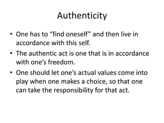 AuthenticityOne has to “find oneself” and then live in accordance with this self.The authentic act is one that is in accordance with one’s freedom.One should let one’s actual values come into play when one makes a choice, so that one can take the responsibility for that act.