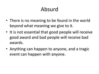 AbsurdThere is no meaning to be found in the world beyond what meaning we give to it.It is not essential that good people will receive good award and bad people will receive bad awards.Anything can happen to anyone, and a tragic event can happen with anyone.